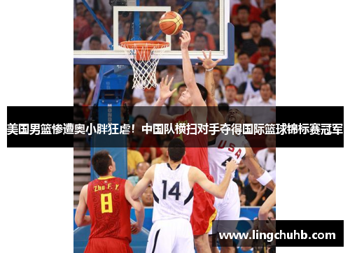 美国男篮惨遭奥小胖狂虐！中国队横扫对手夺得国际篮球锦标赛冠军
